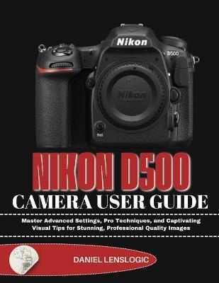 Nikon D500 Camera User Guide: Master Advanced Settings, Pro Techniques, and Captivating Visual Tips for Stunning, Professional Quality Images - Daniel Lenslogic - cover