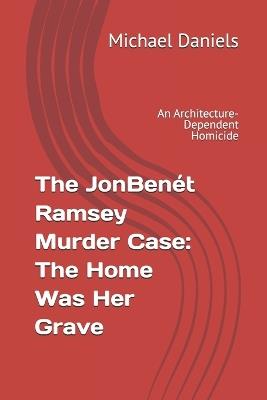 The JonBenét Ramsey Murder Case: The Home Was Her Grave: An Architecture-Dependent Homicide - Michael Daniels - cover
