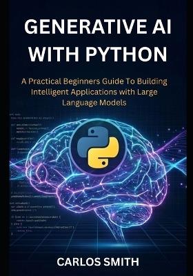 GENERATIVE Ai with Python: A Practical Beginners Guide to Building Intelligent Applications with Large Language Models - Carlos Smith - cover