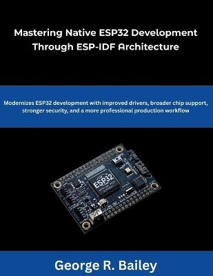 Mastering Native ESP32 Development Through ESP-IDF Architecture: Modernizes ESP32 development with improved drivers broader chip support, stronger security, and a more professional production workflow - George R Bailey - cover