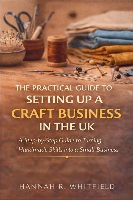 The Practical Guide to Setting Up a Craft Business in the UK: A Step-by-Step Guide to Turning Handmade Skills into a Small Business - Hannah R Whitfield - cover