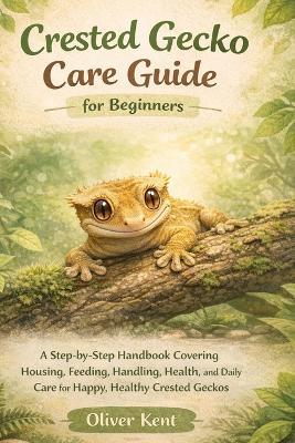 Crested Gecko Care Guide for Beginners: A Step-by-Step Handbook Covering Housing, Feeding, Handling, Health, and Daily Care for Happy, Healthy Crested Geckos - Oliver Kent - cover