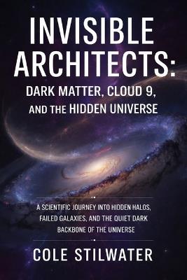 Invisible Architects: Dark Matter, Cloud 9, and the Hidden Universe: A Scientific Journey into Hidden Halos, Failed Galaxies, and the Dark Backbone of the Universe - Cole Stilwater - cover