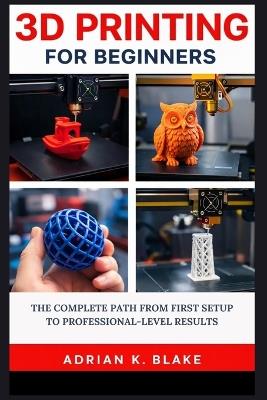 3D Printing for Beginners: The Complete Path from First Setup to Professional-Level Results - Adrian K Blake - cover