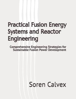 Practical Fusion Energy Systems and Reactor Engineering: Comprehensive Engineering Strategies for Sustainable Fusion Power Development - Soren Calvex - cover