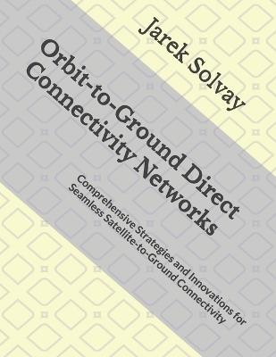 Orbit-to-Ground Direct Connectivity Networks: Comprehensive Strategies and Innovations for Seamless Satellite-to-Ground Connectivity - Jarek Solvay - cover