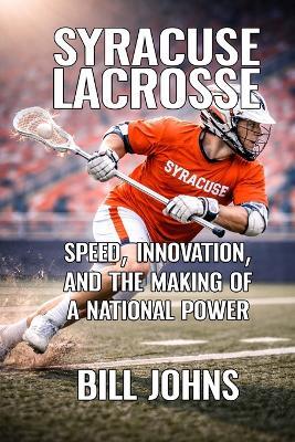 Syracuse Lacrosse: Speed, Innovation, and the Making of a National Power - Bill Johns - cover