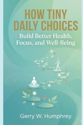 How Tiny Daily Choices Build Better Health, Focus, and Well-Being - Gerry W Humphrey - cover