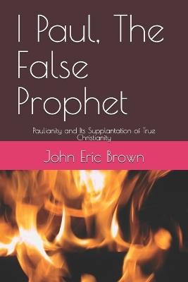 I Paul, The False Prophet: Paulianity and Its Supplantation of True Christianity - John Brown,John Eric Brown - cover