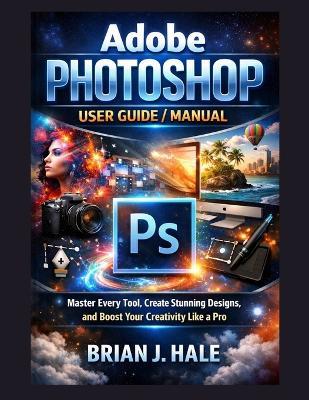 Adobe Photoshop User Guide/Manual: Master Every Tool, Create Stunning Designs, and Boost Your Creativity Like a Pro - Brian J Hale - cover