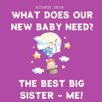 What Does Our New Baby Need? The Best Big Sister - ME! - Alexander Jordan - cover