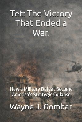 Tet: The Victory That Ended a War: How a Military Defeat Became America's Strategic Collapse - Wayne J Gombar - cover