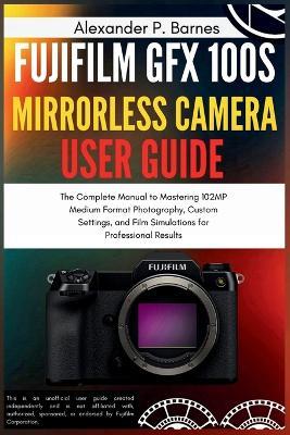 Fujifilm GFX 100S Mirrorless Camera User Guide: The Complete Manual to Mastering 102MP Medium Format Photography, Custom Settings, and Film Simulations for Professional Results - Alexander P Barnes - cover