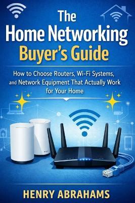 The Home Networking Buyer's Guide: How to Choose Routers, Wi-Fi Systems, and Network Equipment That Actually Work for Your Home - Henry Abrahams - cover