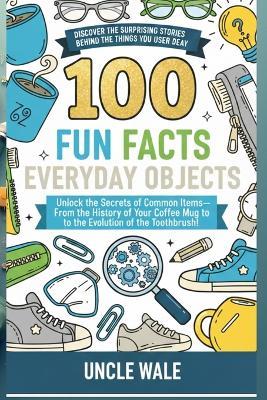 100 Fun Facts About Everyday Objects: Discover the Surprising Stories Behind the Things You Use Every Day: Unlock the Secrets of Common Items-From the History of Your Coﬀee Mug to the Evolution - Uncle Wale - cover