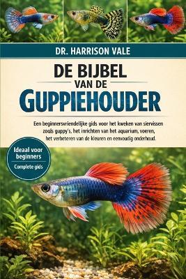 de Bijbel Van de Guppiehouder: Een beginnersvriendelijke gids voor het kweken van siervissen zoals guppy's, het inrichten van het aquarium, voeren, het verbeteren van de kleuren en eenvoudig onderhoud. - Harrison Vale - cover