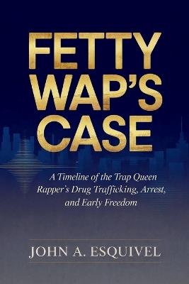 Fetty Wap's Case: A Timeline of the Trap Queen Rapper's Drug Trafficking, Arrest, and Early Freedom - John A Esquivel - cover