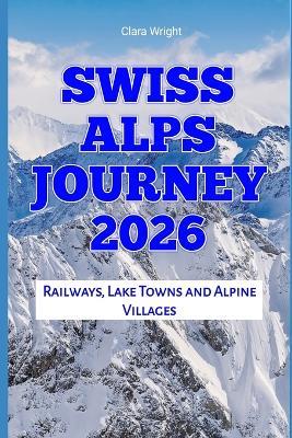 Swiss Alps Journey 2026: Railways, Lake Towns and Alpine Villages - Clara Wright - cover