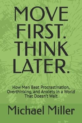 Move First. Think Later.: How Men Beat Procrastination, Overthinking, and Anxiety in a World That Doesn't Wait - Michael Miller - cover