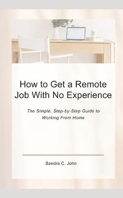 How to Get a Remote Job With No Experience: The Simple, Step-by-Step Guide to Working From Home - Sandra C John - cover