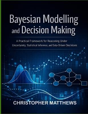 Bayesian modelling and decision making: A Practical Framework for Reasoning Under Uncertainty, Statistical Inference, and Data-Driven Decisions - Christopher Matthews - cover
