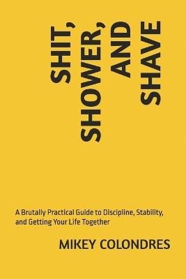 Shit, Shower, and Shave: A Brutally Practical Guide to Discipline, Stability, and Getting Your Life Together - Mikey Colondres - cover