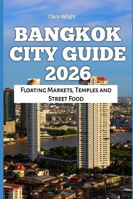Bangkok City Guide 2026: Floating Markets, Temples and Street Food - Clara Wright - cover