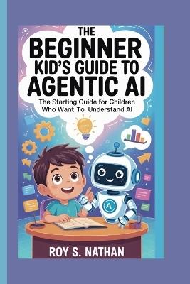 The Beginner Kid's Guide to Agentic AI: The Starting Guide for Children Who Want to Understand AI - Roy S Nathan - cover
