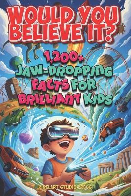 Would You Believe It? 1,200+ Jaw-Dropping Facts for Brilliant Kids: Mind-Blowing Science, History, Nature, Space, Food, Games, and the Totally Unexpected - Pixelart Studio Press - cover