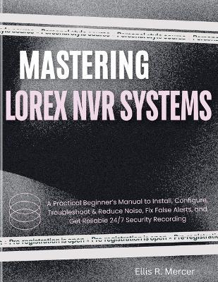 Mastering Lorex NVR Systems: A Practical Beginner's Manual to Install, Configure, Troubleshoot & Reduce Noise, Fix False Alerts, and Get Reliable 24/7 Security Recording - Ellis R Mercer - cover