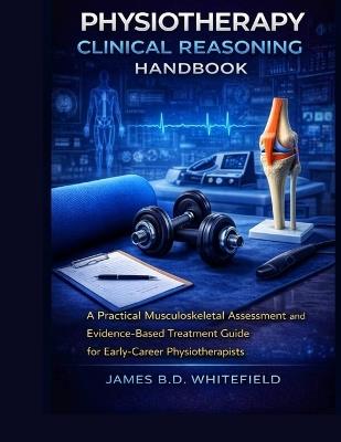 Physiotherapy Clinical Reasoning Handbook: A Practical Musculoskeletal Assessment and Evidence-Based Treatment Guide for Early-Career Physiotherapists - James B D Whitefield - cover