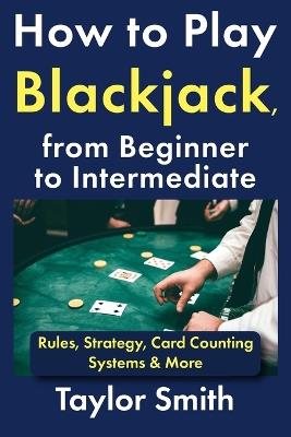 How to Play Blackjack, from Beginner to Intermediate: Rules, Strategy, Card Counting Systems & More - Taylor Smith - cover
