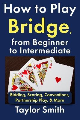 How to Play Bridge, from Beginner to Intermediate: Bidding, Scoring, Conventions, Partnership Play, & More - Taylor Smith - cover