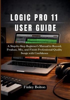 Logic Pro 11 User Guide: A Step-by-Step Beginner's Manual to Record, Produce, Mix, and Finish Professional-Quality Songs with Confidence - Finley Bolton - cover