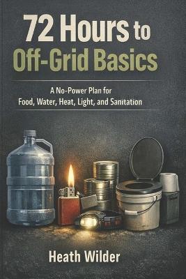 72 Hours to Off-Grid Basics: A No-Power Plan for Food, Water, Heat, Light, and Sanitation - Heath Wilder - cover