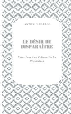 Le Désir De Disparaître: Notes Pour Une Éthique De La Disparition - Antonio Carlos - cover