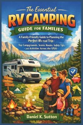 The Essential RV Camping Guide for Families: A Family-Friendly Guide to Planning the Perfect RV Road Trip: Top Campgrounds, Scenic Routes, Safety Tips, and Activities Across the USA - Daniel K Sutton - cover