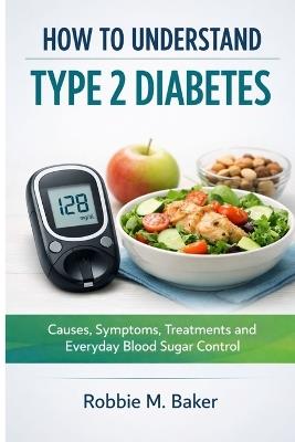 How to understand type 2 diabetes: Causes, symptoms, treatments and everyday blood sugar control - Robbie M Baker - cover