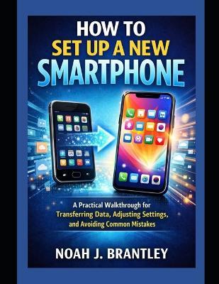How to Set Up a New Smartphone: A Practical Walkthrough for Transferring Data, Adjusting Settings, and Avoiding Common Mistakes - Noah J Brantley - cover