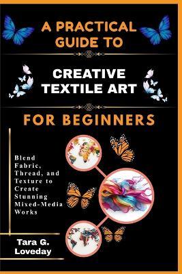 A Pratical Guide to Creative Textile Art for Beginners: Blend Fabric, Thread, and Texture to Create Stunning Mixed-Media Works - Tara G Loveday - cover