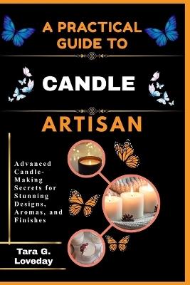 A Pratical Guide to a Complete Candle Artisan: Advanced Candle-Making Secrets for Stunning Designs, Aromas, and Finishes - Tara G Loveday - cover