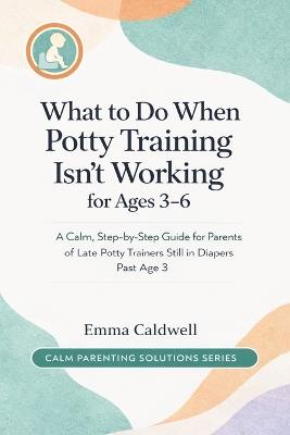 What to Do When Potty Training Isn't Working for Ages 3-6: A Calm, Step-by-Step Guide for Parents of Late Potty Trainers Still in Diapers Past Age 3 - Emma Caldwell - cover