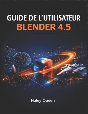 Guide de l'Utilisateur Blender 4.5: L'art et la technique de la modélisation 3D, de l'animation, du rendu et des effets visuels - Haley Queen - cover