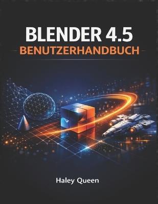 Blender 4.5 Benutzerhandbuch: Die Kunst und das Handwerk der 3D-Modellierung, Animation, des Renderings und der visuellen Effekte - Haley Queen - cover