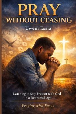 Pray Without Ceasing: Learning to Stay Present with God in a Distracted Age: Praying with Focus - Uwem Essia - cover