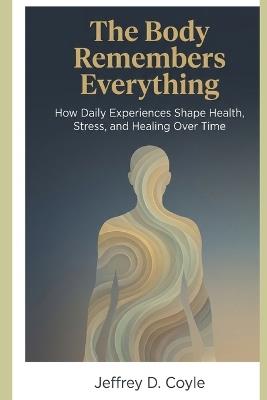 The Body Remembers Everything: How Daily Experiences Shape Health, Stress, and Healing Over Time - Jeffrey D Coyle - cover