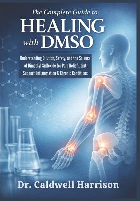 The Complete Guide to Healing with DMSO: Understanding Dilution, Safety, and the Science of Dimethyl Sulfoxide for Pain Relief, Joint Support, Inflammation & Chronic Conditions - Caldwell Harrison - cover