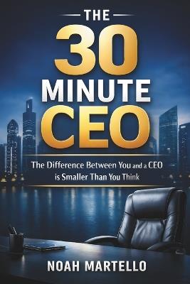 The 30 Minute CEO: The Difference Between You and a CEO is a Smaller Than You Think - Noah Martello - cover
