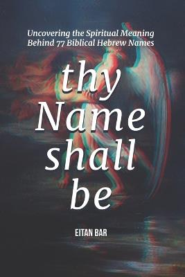 Thy Name Shall Be: Uncovering the Spiritual Meaning Behind 77 Biblical Hebrew Names - Eitan Bar - cover