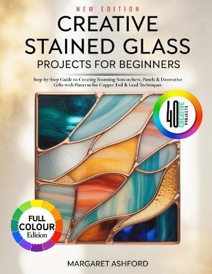 Creative Stained Glass Projects for Beginners: Step-by-Step Guide to Creating Stunning Suncatchers, Panels & Decorative Gifts with Patterns for Copper Foil & Lead Techniques - Margaret Ashford - cover